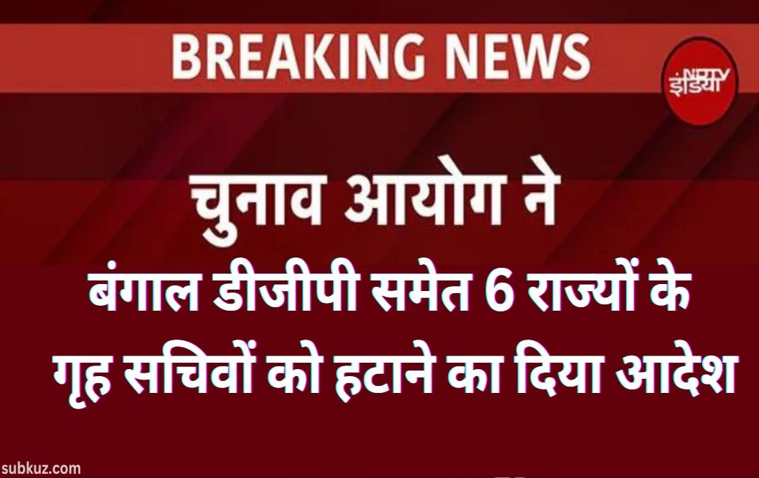 चुनाव आयोग की चुनाव से पहले सख्त कार्रवाई, बंगाल डीजीपी समेत 6 राज्यों के गृह सचिवों को हटाने का दिया आदेश 