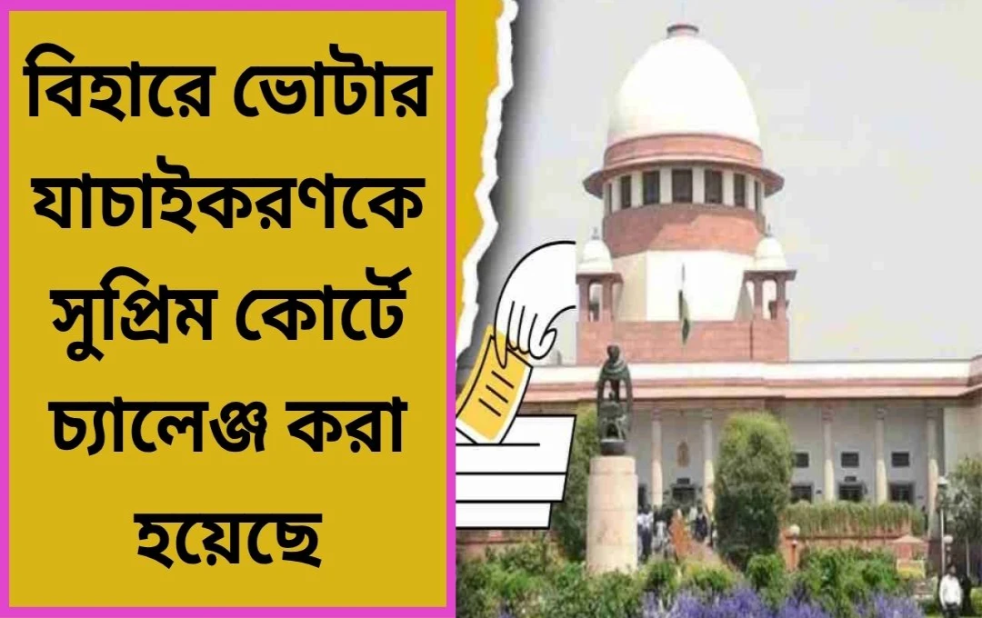 বিহারের ভোটার তালিকা থেকে নাম বাদ যাওয়ার আশঙ্কার বিরুদ্ধে সুপ্রিম কোর্টে মামলা