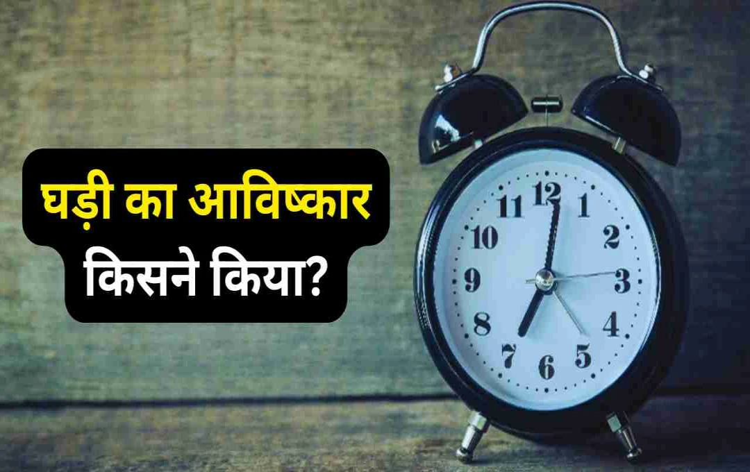 घड़ी का आविष्कार किसने किया? जानिए समय मापन का इतिहास